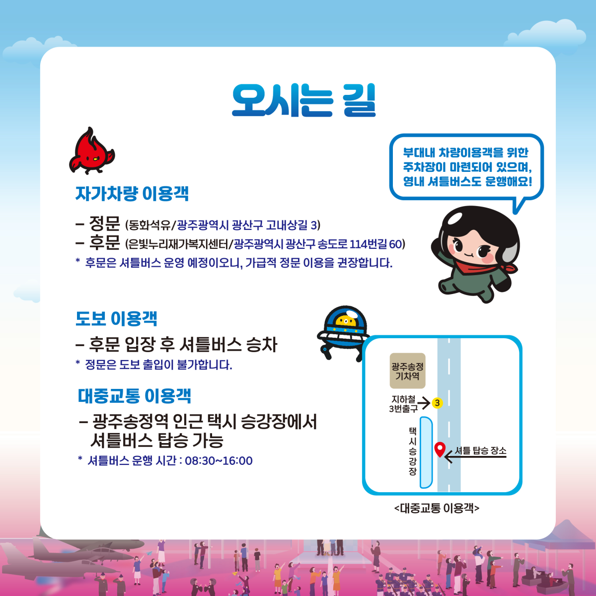 오시는길| 자가차량 이용객 : - 정문 (통화석유/광주광역시 광산구 고내상길 3), - 후문(은빛누리재가복지센터/광주광역시 광산구 송도로 114번길 60) *후문은 셔틀버스 운영 예정이오니, 가급적 정문 이용을 권장합니다. | 도보이용객 : -후문 입장 후 셔틀버스 승차(*정문은 도보 출입이 불가능합니다) | 대중교통 이용객 : 광주송정역 인근 택시 승강장에서 셔틀버스 탑승 가능(운행 시간 : 08:30 ~ 16:00)