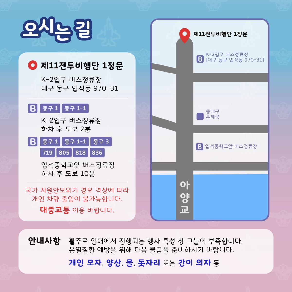 오시는길|제11전투비행단 1정문 : K-2입구 버스정류장(대구 동구 입석동 970-31) / 국가 에너지 경계 단계 발형에 따라 개인 차량 출입이 불가능합니다. 대중교통 이용 바랍니다. / 안내사항 : 활주로 일대에서 진행되는 행사 특성 상 그늘이 부족합니다. 온열질환 예방을 위해 다음 물품을 준비하시기 바랍니다. 개인모자, 양산, 물, 돗자리 또는 간이 의자 등