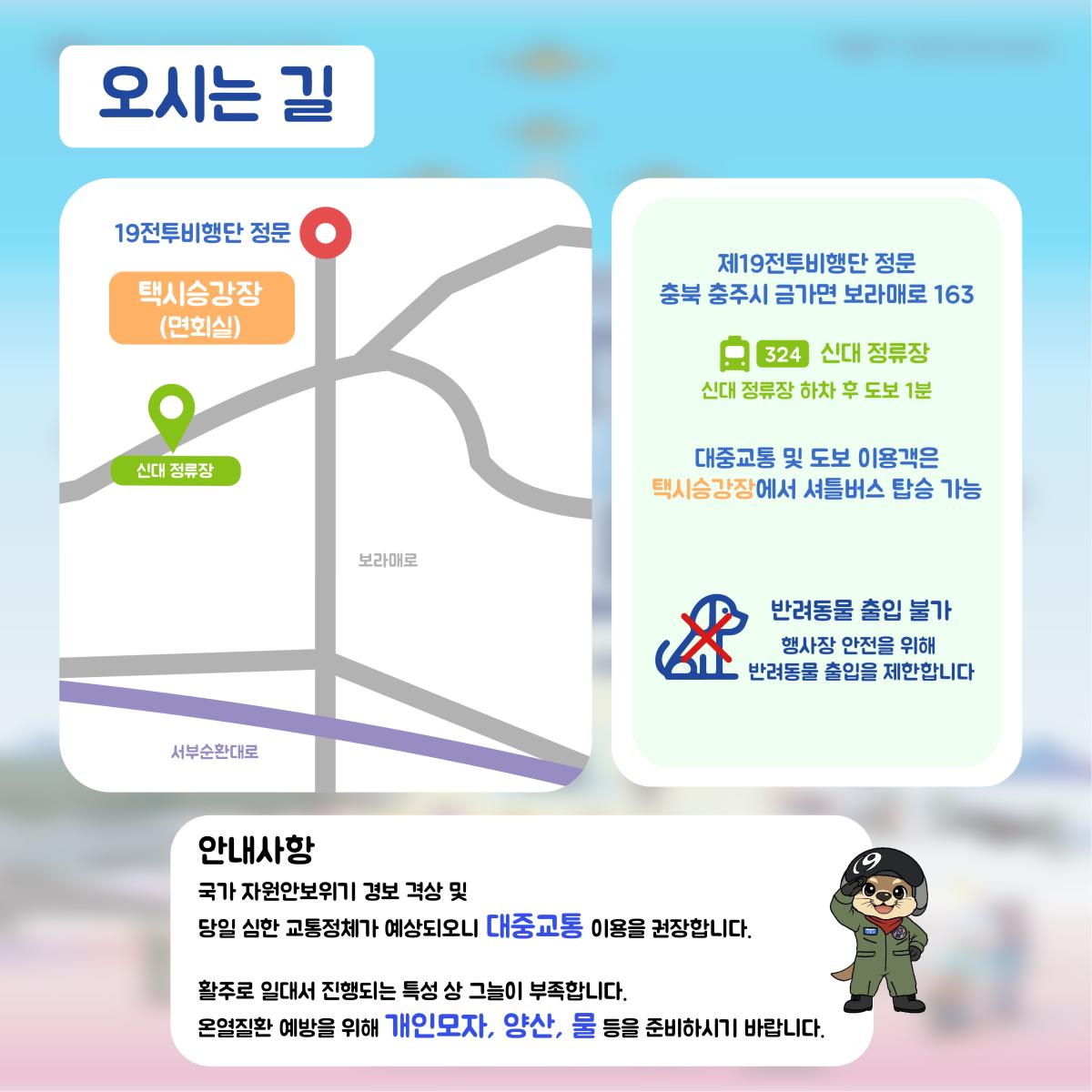 오시는길| 제19전투비행단 정문 : 충북 충주시 금가면 보라매로 163(324번 버스 / 샌대 정류장) | 대중교통 및 도보 이용객은 택시승강장에서 셔틀버스 탑승 가능 | 반려동물 출입 불가 : 행사장 안전을 위해 반려동물 출입을 제한합니다 | 안내사항 : 국가 자원안보위기 경보 격상 및 당일 심한 교통정체가 예상되오니 대중교통 이용을 권장합니다. 활주로 일대서 진행되는 특성 상 그늘이 부족합니다. 온열질환 예방을 위해 기인모자, 양산, 물 등을 준비하시기 바랍니다