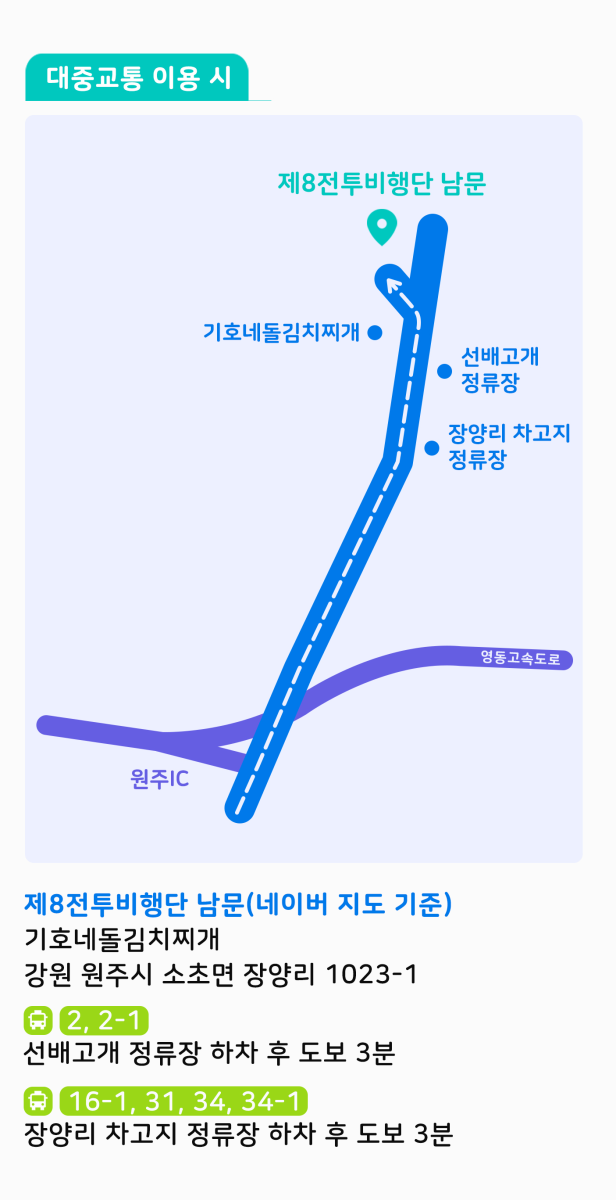 대중교통 이용 시 - 제8전투비행단 남문:기호네돌김치찌개(강원 원주시 소초면 장양리 1023-1) / 2번, 2-1번 버스는 선배고개 정류장 하차 후 도보 3분 / 16-1번, 31번, 34번, 34-1번 버스는 장양리 차고지 정류장 하차 후 도보 3분