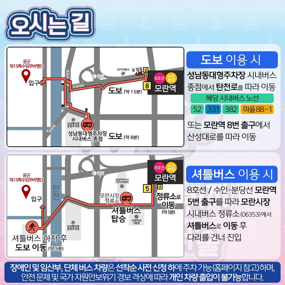 오시는길| 도보 이용시 : 성남동대형주차장 시내버스 종점에서 탄천로를 따라 이동(시내버스 노선 : 52, 331, 382 마을 88-1) 또는 모란역 8번 출구에서 산성대로를 따라 이동 | 셔틀버스 이용 시 : 8호선 / 수인·분당선 모란역 5번 출구를 따라 모란시장 시내버스 정류소(06353)에서 셔틀버스로 이동 후 다리를 건너 진입|안내사항 : 장애인 및 임산부, 단체 버스 차량은 선착순 사전 신청 하에 주차 가능(홈페이지 참고)하며, 안전 문제 및 국가 자원안보위기 경보 격상에 따라 개인 차량 출입이 불가능합니다.