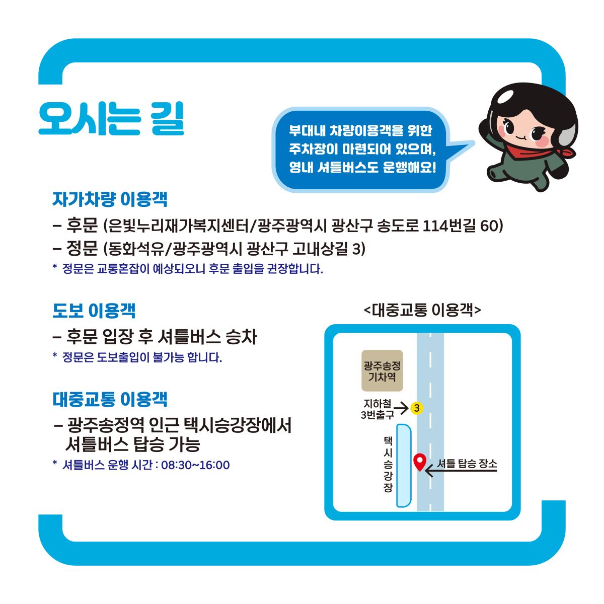 오시는길 / 부대내 차량이용객을 위한 주차장이 마련되어 있으며, 영내 셔틀버스도 운행해요! / 자가 차량 이용객 : 후문(은빛누리재가복지센터/광주광역시 광산구 송도로 114번길 60), 정문(동화석유/광주광역시 광산구 고내상길 3), * 정문은 교통혼잡이 예상되오니 후문 출입을 권장합니다. / 도보 이용객 : 후문 입장 후 셔틀버스 승차, * 정문은 도보출입이 불가능 합니다. / 대중교통 이용객 : 광주송정역 인근 택시승강장에서 셔틀버스 탑승 가능, * 셔틀버스 운행 시간 : 08:30~16:00